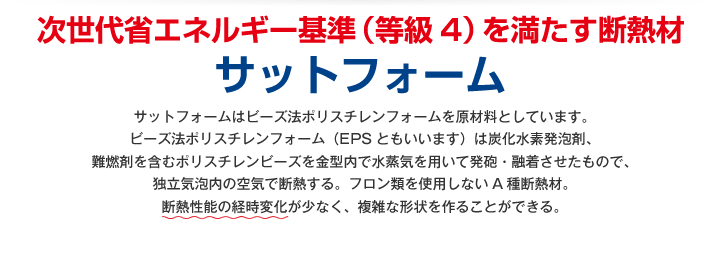 サットフォーム
サットフォームはビーズ法ポリスチレンフォームを原材料としています。
ビーズ法ポリスチレンフォーム（EPSともいいます）は炭化水素発泡剤、
難燃剤を含むポリスチレンビーズを金型内で水蒸気を用いて発砲・融着させたもので、
独立気泡内の空気で断熱する。フロン類を使用しないA種断熱材。
断熱性能の経時変化が少なく、複雑な形状を作ることができる。